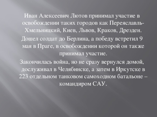 Иван Алексеевич Лютов принимал участие в освобождении таких городов как Переяславль-Хмельницкий, Киев, Львов, Краков, Дрезден.  Дошел солдат до Берлина, а победу встретил 9 мая в Праге, в освобождении которой он также принимал участие.  Закончилась война, но не сразу вернулся домой, дослуживал в Челябинске, а затем в Иркутске в 223 отдельном танковом самоходном батальоне – командиром САУ.