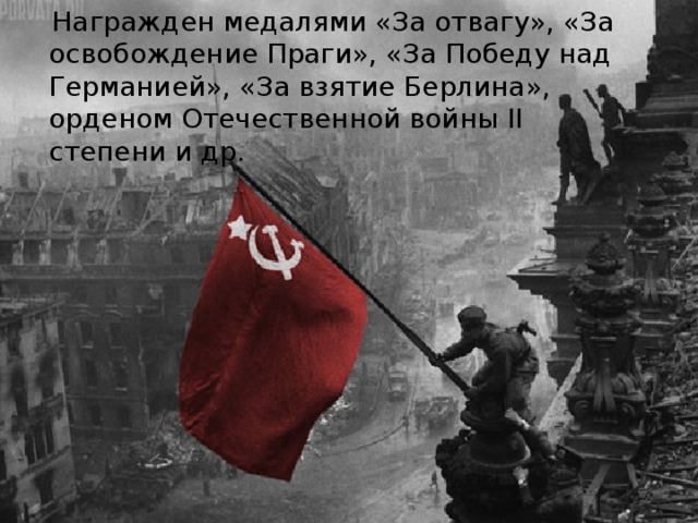 Награжден медалями «За отвагу», «За освобождение Праги», «За Победу над Германией», «За взятие Берлина», орденом Отечественной войны II степени и др.