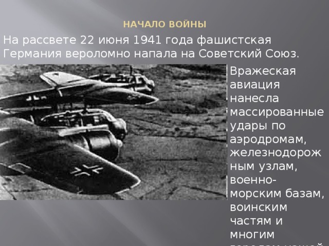 НАЧАЛО ВОЙНЫ   На рассвете 22 июня 1941 года фашистская Германия вероломно напала на Советский Союз. Вражеская авиация нанесла массированные удары по аэродромам, железнодорожным узлам, военно-морским базам, воинским частям и многим городам нашей страны.