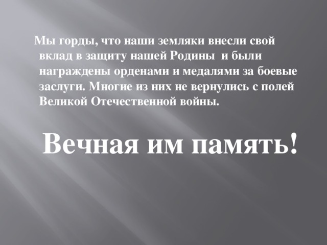 Мы горды, что наши земляки внесли свой вклад в защиту нашей Родины и были награждены орденами и медалями за боевые заслуги. Многие из них не вернулись с полей Великой Отечественной войны.    Вечная им память!