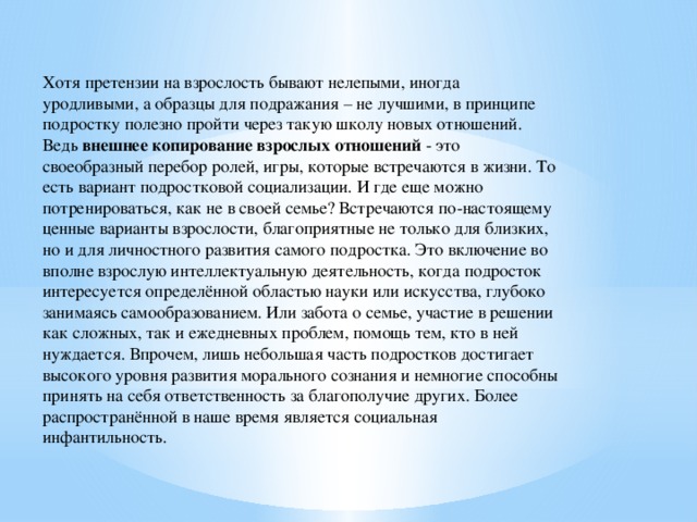 Хотя претензии на взрослость бывают нелепыми, иногда уродливыми, а образцы для подражания – не лучшими, в принципе подростку полезно пройти через такую школу новых отношений. Ведь  внешнее копирование взрослых отношений  - это своеобразный перебор ролей, игры, которые встречаются в жизни. То есть вариант подростковой социализации. И где еще можно потренироваться, как не в своей семье? Встречаются по-настоящему ценные варианты взрослости, благоприятные не только для близких, но и для личностного развития самого подростка. Это включение во вполне взрослую интеллектуальную деятельность, когда подросток интересуется определённой областью науки или искусства, глубоко занимаясь самообразованием. Или забота о семье, участие в решении как сложных, так и ежедневных проблем, помощь тем, кто в ней нуждается. Впрочем, лишь небольшая часть подростков достигает высокого уровня развития морального сознания и немногие способны принять на себя ответственность за благополучие других. Более распространённой в наше время является социальная инфантильность.