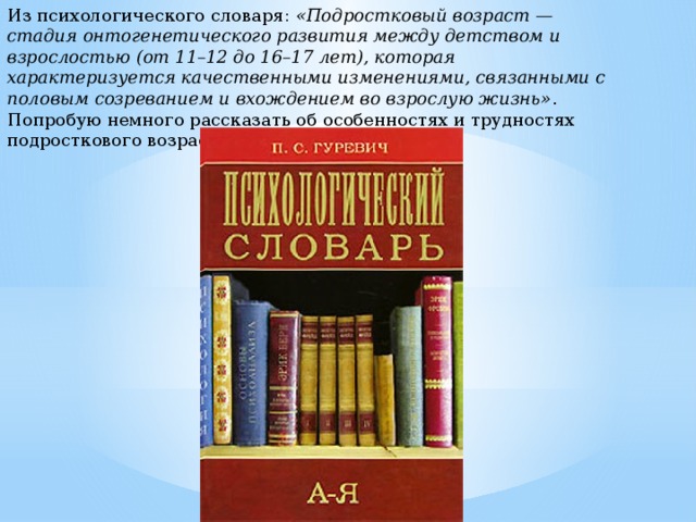 Из психологического словаря:  «Подростковый возраст — стадия онтогенетического развития между детством и взрослостью (от 11–12 до 16–17 лет), которая характеризуется качественными изменениями, связанными с половым созреванием и вхождением во взрослую жизнь» . Попробую немного рассказать об особенностях и трудностях подросткового возраста