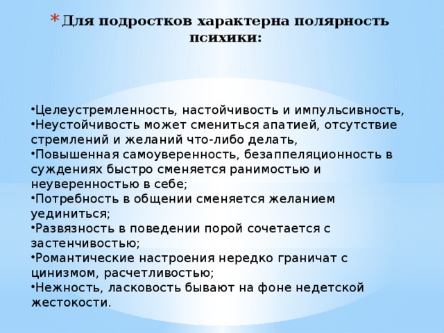 Для подростков характерна полярность психики:   Целеустремленность, настойчивость и импульсивность, Неустойчивость может смениться апатией, отсутствие стремлений и желаний что-либо делать, Повышенная самоуверенность, безаппеляционность в суждениях быстро сменяется ранимостью и неуверенностью в себе; Потребность в общении сменяется желанием уединиться; Развязность в поведении порой сочетается с застенчивостью; Романтические настроения нередко граничат с цинизмом, расчетливостью; Нежность, ласковость бывают на фоне недетской жестокости.