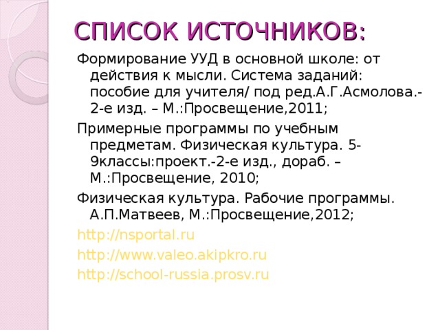 СПИСОК ИСТОЧНИКОВ: Формирование УУД в основной школе: от действия к мысли. Система заданий: пособие для учителя/ под ред.А.Г.Асмолова.-2-е изд. – М.:Просвещение,2011; Примерные программы по учебным предметам. Физическая культура. 5-9классы:проект.-2-е изд., дораб. – М.:Просвещение, 2010; Физическая культура. Рабочие программы. А.П.Матвеев, М.:Просвещение,2012; http://nsportal.ru http://www.valeo.akipkro.ru http://school-russia.prosv.ru