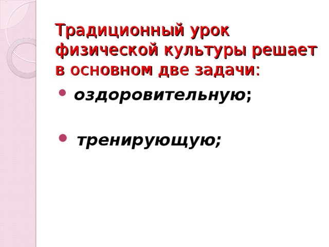 Традиционный урок физической культуры решает в основном две задачи:   оздоровительную ;    тренирующую;  Специалисты в области физической культуры (М. Я. Виленский, Ю. А. Копылов, В. П. Лукьяненко и др.)  отмечают, что традиционный урок физической культуры решает в основном две задачи –  оздоровительную  и  тренирующую.  Не умаляя значимости ни одной из них,  специалисты предполагают, что для «престижа», значимости нашего предмета этого недостаточно. Поэтому определяющим в модернизации физкультурного образования, по  их мнению, является повышение общеобразовательного  потенциала предмета «Физическая культура». Из-за  недостаточности внимания к общеобразовательной  направленности произошло его «выпадение» из системы общего образования; одновременно с этим задачи урока физической культуры  решаются не в полном объеме, что сказывается на результативности  физической культуры в школе.