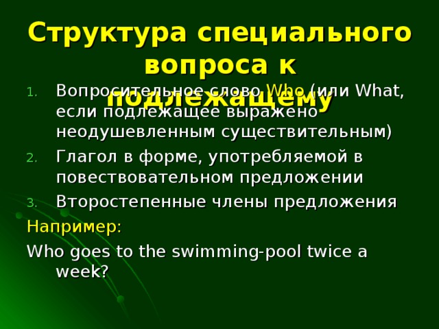 Структура специального вопроса к подлежащему Вопросительное слово Who ( или What , если подлежащее выражено неодушевленным существительным) Глагол в форме, употребляемой в повествовательном предложении Второстепенные члены предложения Например: Who goes to the swimming-pool twice a week?