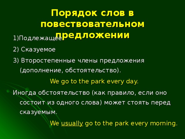 Порядок слов в повествовательном предложении 1)Подлежащее 2) Сказуемое 3) Второстепенные члены предложения (дополнение, обстоятельство).    We go to the park every day. Иногда обстоятельство (как правило, если оно состоит из одного слова) может стоять перед сказуемым.    We usually go to the park every morning.