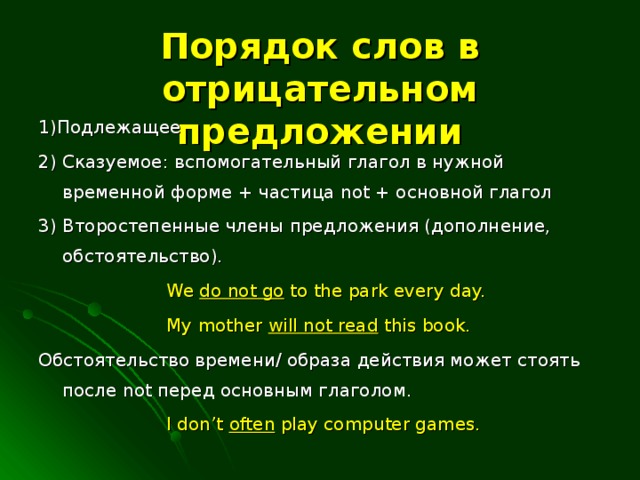 Порядок слов в отрицательном предложении 1)Подлежащее 2) Сказуемое: вспомогательный глагол в нужной временной форме + частица not + основной глагол 3) Второстепенные члены предложения (дополнение, обстоятельство).    We do not go to the park every day.    My mother will not read this book. Обстоятельство времени/ образа действия может стоять после not перед основным глаголом.    I don’t often play computer games.