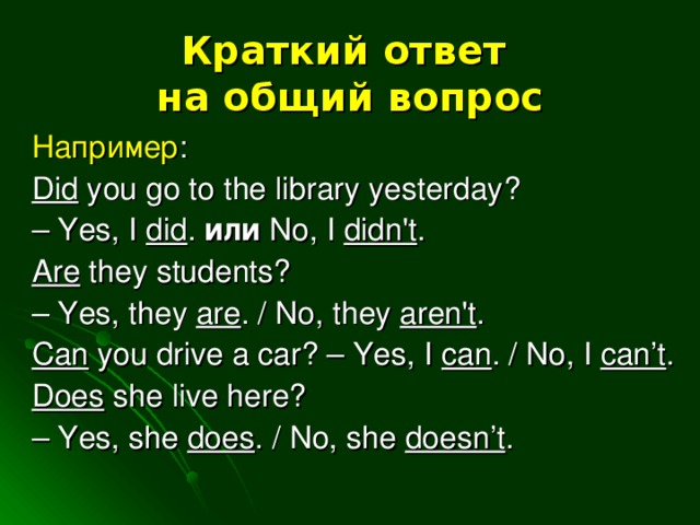 Краткий ответ  на общий вопрос Например : Did you go to the library yesterday? – Yes, I did . или  No, I didn't . Are they students? – Yes, they are . / No, they aren't . Can you drive a car? – Yes, I can . / No, I can’t . Does she live here? – Yes, she does . / No, she doesn’t .