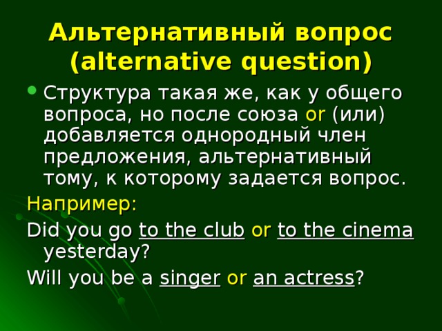 Альтернативный вопрос (alternative question) Структура такая же, как у общего вопроса, но после союза or (или) добавляется однородный член предложения, альтернативный тому, к которому задается вопрос. Например:  Did you go to the club  or  to the cinema yesterday? Will you be a singer  or  an actress ?