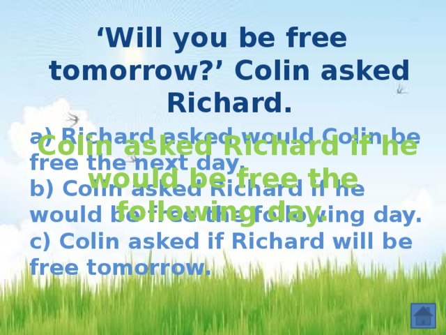‘ Will you be free tomorrow?’ Colin asked Richard.  a) Richard asked would Colin be free the next day.  b) Colin asked Richard if he would be free the following day.  c) Colin asked if Richard will be free tomorrow.  Colin asked Richard if he would be free the following day.