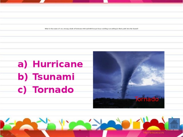 What is the name of very strong winds of between 480 and 800 km per hour swirling everything in their path into the funnel?                    Hurricane Tsunami Tornado Tornado