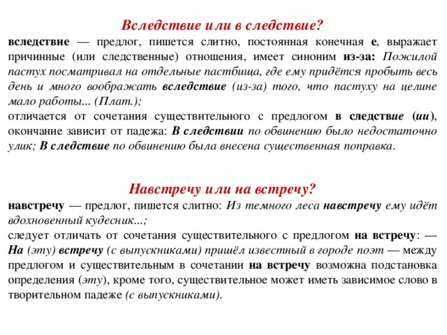 Вследствие или в следствие? вследствие — предлог, пишется слитно, постоянная конечная е ,  выражает причинные (или следственные) отношения, имеет синоним из-за: Пожилой пастух посматривал на отдельные пастбища, где ему придётся пробыть весь день и много воображать вследствие (из-за) того, что пастуху на целине мало работы... (Плат.); отличается от сочетания существительного с предлогом в следств ие ( ии ) , окончание зависит от падежа: В следствии по обвинению было недостаточно улик; В следствие по обвинению была внесена существенная поправка.    Навстречу или на встречу? навстречу — предлог, пишется слитно: Из темного леса навстречу ему идёт вдохновенный кудесник...; следует отличать от сочетания существительного с предлогом на встречу : — На (эту) встречу (с выпускниками) пришёл известный в городе поэт — между предлогом и существительным в сочетании на встречу возможна подстановка определения ( эту ), кроме того, существительное может иметь зависимое слово в творительном падеже (с выпускниками).