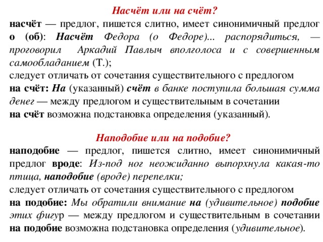 Насчёт или на счёт? насчёт — предлог, пишется слитно, имеет синонимичный предлог о (об) : Насчёт Федора (о Федоре)... распорядиться, — проговорил Аркадий Павлыч вполголоса и с совершенным самообладанием (Т.); следует отличать от сочетания существительного с предлогом  на счёт: На (указанный) счёт в банке поступила большая сумма денег — между предлогом и существительным в сочетании на счёт возможна подстановка определения  (указанный) .   Наподобие или на подобие? наподобие — предлог, пишется слитно, имеет синонимичный предлог вроде : Из-под ног неожиданно выпорхнула какая-то птица, наподобие (вроде) перепелки;  следует отличать от сочетания существительного с предлогом  на подобие: Мы обратили внимание на (удивительное) подобие этих фигу р — между предлогом и существительным в сочетании на подобие возможна подстановка определения  ( удивительное ) .