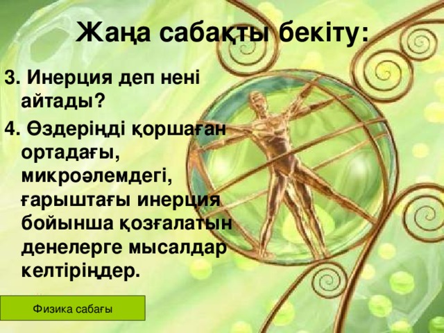 Жаңа сабақты бекіту: 3. Инерция деп нені айтады? 4. Өздеріңді қоршаған ортадағы, микроәлемдегі, ғарыштағы инерция бойынша қозғалатын денелерге мысалдар келтіріңдер. Физика сабағы