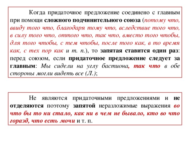 Когда придаточное предложение соединено с главным при помощи сложного подчинительного союза ( потому что, ввиду того что, благодаря тому что, вследствие того что, в силу того что, оттого что, так что, вместо того чтобы, для того чтобы, с тем чтобы, после того как, в то время как, с тех пор как и т. п. ), то запятая ставится один раз : перед союзом, если придаточное предложение следует за главным : Мы сидели на углу бастиона , так что в обе стороны могли видеть все (Л.) ;  Не являются придаточными предложениями и не отделяются поэтому запятой неразложимые выражения во что бы то ни стало, как ни в чем не бывало, кто во что горазд, что есть мочи  и т. п.