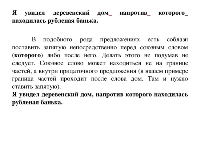 Я увидел деревенский дом _ напротив _ которого_ находилась рубленая банька.  В подобного рода предложениях есть соблазн поставить запятую непосредственно перед союзным словом ( которого ) либо после него. Делать этого не подумав не следует. Союзное слово может находиться не на границе частей, а внутри придаточного предложения (в нашем примере граница частей проходит после слова дом. Там и нужно ставить запятую). Я увидел деревенский дом, напротив которого находилась рубленая банька.