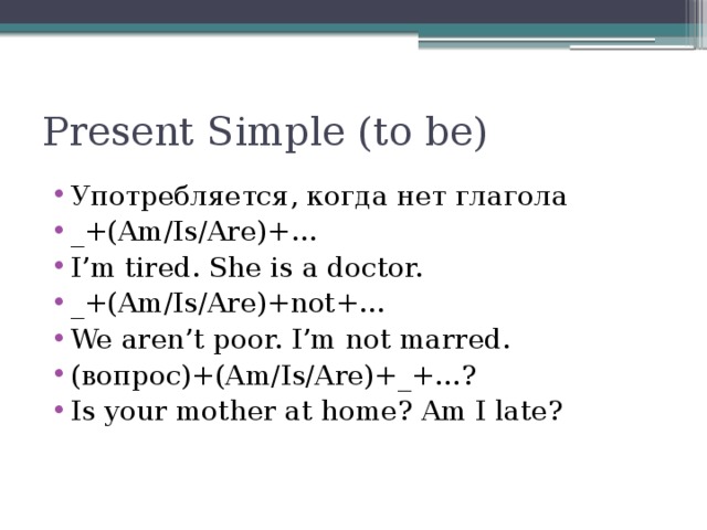 Present Simple (to be) Употребляется, когда нет глагола _+(Am/Is/Are)+… I’m tired. She is a doctor. _+(Am/Is/Are)+not+… We aren’t poor. I’m not marred. (вопрос)+(Am/Is/Are)+_+…? Is your mother at home? Am I late?