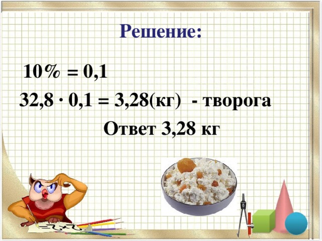 Решение:  10% = 0,1 32,8 ∙ 0,1 = 3,28(кг) - творога  Ответ 3,28 кг