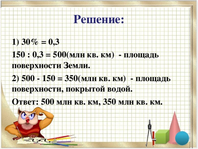 Решение: 1) 30% = 0,3 150 : 0,3 = 500(млн кв. км) - площадь поверхности Земли. 2) 500 - 150 = 350(млн кв. км) - площадь поверхности, покрытой водой. Ответ: 500 млн кв. км, 350 млн кв. км.