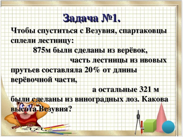 Задача №1. Чтобы спуститься с Везувия, спартаковцы сплели лестницу: 875м были сделаны из верёвок, часть лестницы из ивовых прутьев составляла 20% от длины верёвочной части, а остальные 321 м были сделаны из виноградных лоз. Какова высота Везувия?