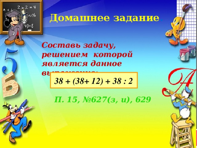Домашнее задание . Составь задачу, решением которой является данное выражение : 38 + (38+ 12) + 38 : 2 П. 15, №627(з, и), 629