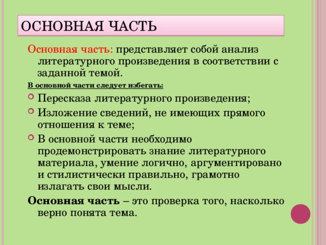 ОСНОВНАЯ ЧАСТЬ Основная часть: представляет собой анализ литературного произведения в соответствии с заданной темой. В основной части следует избегать: Пересказа литературного произведения; Изложение сведений, не имеющих прямого отношения к теме; В основной части необходимо продемонстрировать знание литературного материала, умение логично, аргументировано и стилистически правильно, грамотно излагать свои мысли. Основная часть – это проверка того, насколько верно понята тема.