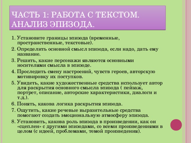 ЧАСТЬ 1: РАБОТА С ТЕКСТОМ. АНАЛИЗ ЭПИЗОДА. 1. Установите границы эпизода (временные, пространственные, текстовые). 2. Определить основной смысл эпизода, если надо, дать ему название. 3. Решить, какие персонажи являются основными носителями смысла в эпизоде. 4. Проследить смену настроений, чувств героев, авторскую мотивировку их поступков. 5. Увидеть, какие художественные средства использует автор для раскрытия основного смысла эпизода ( пейзаж, портрет, описание, авторские характеристики, диалоги и т.д.). 6. Понять, какова логика раскрытия эпизода. 7. Ощутить, какие речевые выразительные средства помогают создать эмоциональную атмосферу эпизода. 8. Установить, какова роль эпизода в произведении, как он «сцеплен» с другими эпизодами, со всеми произведениями в целом (с идеей, проблемами, темой произведения).