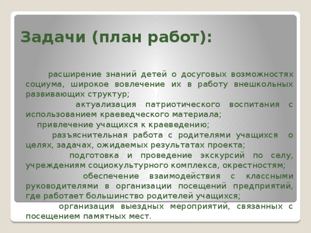 Задачи (план работ):    расширение знаний детей о досуговых возможностях социума, широкое вовлечение их в работу внешкольных развивающих структур;  актуализация патриотического воспитания с использованием краеведческого материала;  привлечение учащихся к краеведению;  разъяснительная работа с родителями учащихся о целях, задачах, ожидаемых результатах проекта;  подготовка и проведение экскурсий по селу, учреждениям социокультурного комплекса, окрестностям;  обеспечение взаимодействия с классными руководителями в организации посещений предприятий, где работает большинство родителей учащихся;  организация выездных мероприятий, связанных с посещением памятных мест.  