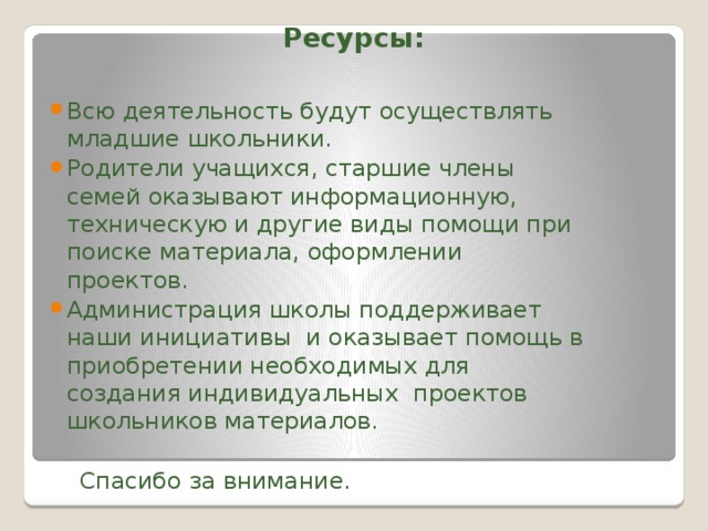 Ресурсы:   Всю деятельность будут осуществлять младшие школьники. Родители учащихся, старшие члены семей оказывают информационную, техническую и другие виды помощи при поиске материала, оформлении проектов. Администрация школы поддерживает наши инициативы и оказывает помощь в приобретении необходимых для создания индивидуальных проектов школьников материалов.  Спасибо за внимание.