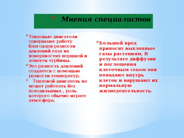 Мнения специалистов Эколог Биолог   Большой вред приносят выхлопные газы растениям, В результате диффузии и поглощения клеточным соком они попадают внутрь клеток и нарушают их нормальную жизнедеятельность.   Тепловые двигатели совершают работу благодаря разности давлений газа на поверхностях поршней и лопаток турбины. Это разность давлений создается с помощью разности температур.  Тепловой двигатель не может работать без холодильника , роль которого обычно играет атмосфера.