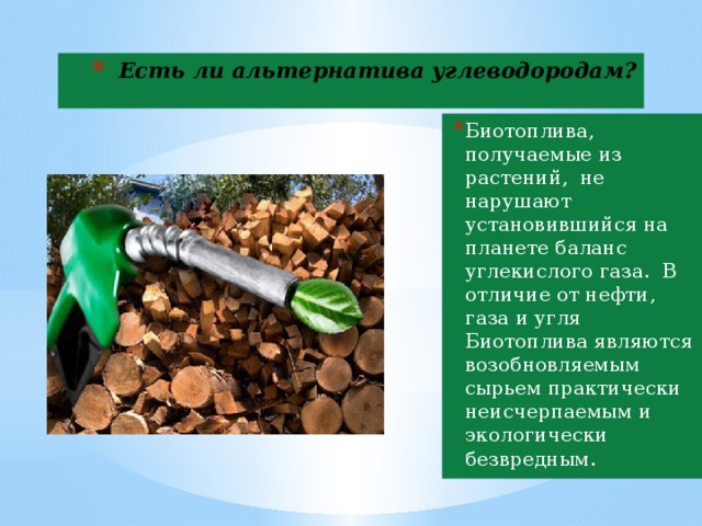 Есть ли альтернатива углеводородам? Биотоплива, получаемые из растений, не нарушают установившийся на планете баланс углекислого газа. В отличие от нефти, газа и угля Биотоплива являются возобновляемым сырьем практически неисчерпаемым и экологически безвредным.