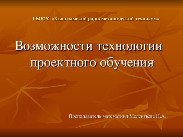 ГБПОУ «Кыштымский радиомеханический техникум» Возможности технологии проектного обучения Преподаватель математики Мелентьева Н.А.