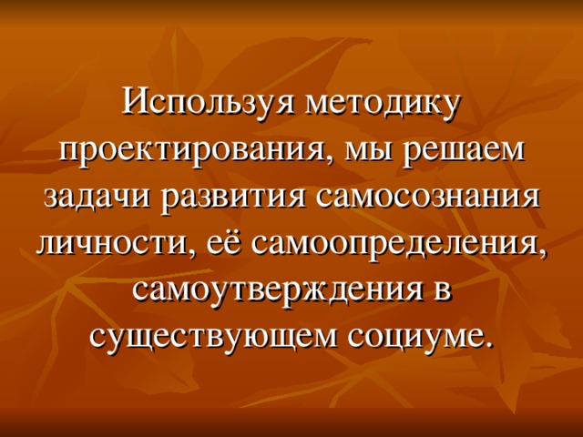 Используя методику проектирования, мы решаем задачи развития самосознания личности, её самоопределения, самоутверждения в существующем социуме.