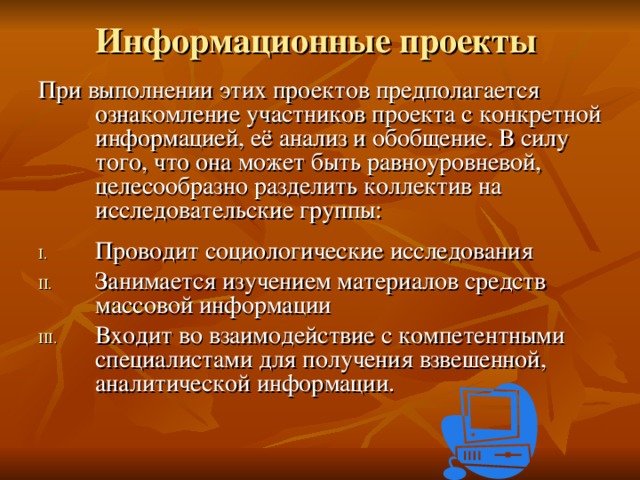 Информационные проекты   При выполнении этих проектов предполагается ознакомление участников проекта с конкретной информацией, её анализ и обобщение. В силу того, что она может быть равноуровневой, целесообразно разделить коллектив на исследовательские группы: