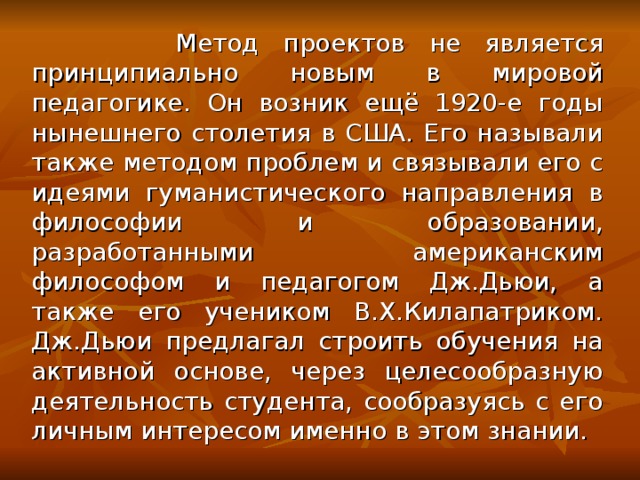 Метод проектов не является принципиально новым в мировой педагогике. Он возник ещё 1920-е годы нынешнего столетия в США. Его называли также методом проблем и связывали его с идеями гуманистического направления в философии и образовании, разработанными американским философом и педагогом Дж.Дьюи, а также его учеником В.Х.Килапатриком. Дж.Дьюи предлагал строить обучения на активной основе, через целесообразную деятельность студента, сообразуясь с его личным интересом именно в этом знании.