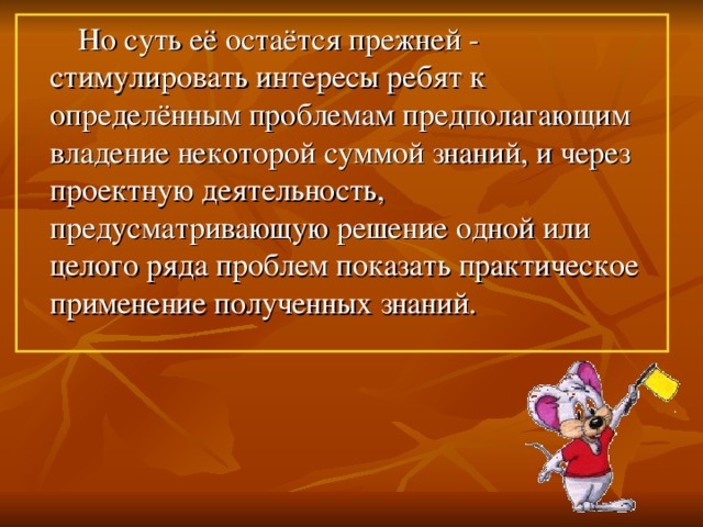 Но суть её остаётся прежней - стимулировать интересы ребят к определённым проблемам предполагающим владение некоторой суммой знаний, и через проектную деятельность, предусматривающую решение одной или целого ряда проблем показать практическое применение полученных знаний.