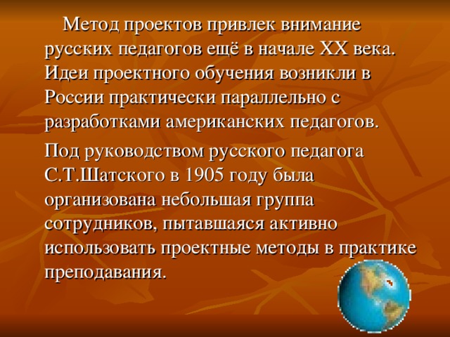 Метод проектов привлек внимание русских педагогов ещё в начале XX века. Идеи проектного обучения возникли в России практически параллельно с разработками американских педагогов.  Под руководством русского педагога С.Т.Шатского в 1905 году была организована небольшая группа сотрудников, пытавшаяся активно использовать проектные методы в практике преподавания.