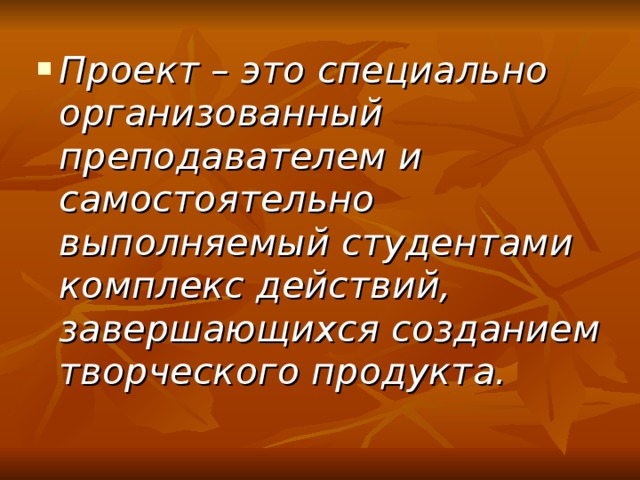 Проект – это специально организованный преподавателем и самостоятельно выполняемый студентами комплекс действий, завершающихся созданием творческого продукта.