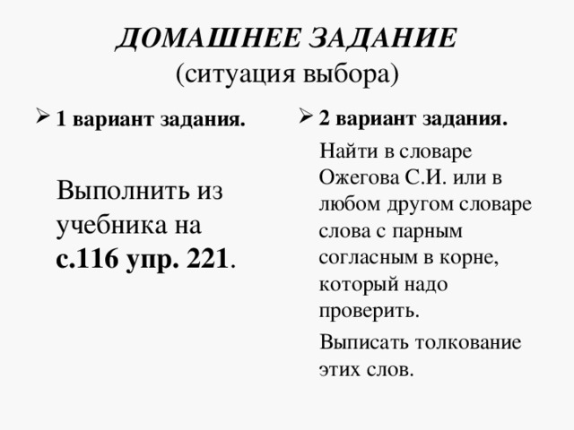 ДОМАШНЕЕ ЗАДАНИЕ  (ситуация выбора) 2 вариант задания. 1 вариант задания.   Найти в словаре Ожегова С.И. или в любом другом словаре слова с парным согласным в корне, который надо проверить.  Выписать толкование этих слов.  Выполнить из учебника на с.116 упр. 221 .