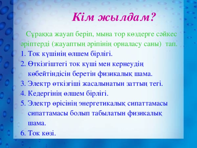 Кім жылдам?  Сұраққа жауап беріп, мына тор көздерге сәйкес әріптерді (жауаптың әріпінің орналасу саны) тап. 1. Ток күшінің өлшем бірлігі. 2. Өткізгіштегі ток күші мен кернеудің  көбейтіндісін беретін физикалық шама. 3. Электр өткізгіші жасалынатын заттың тегі. 4. Кедергінің өлшем бірлігі. 5. Электр өрісінің энергетикалық сипаттамасы  сипаттамасы болып табылатын физикалық  шама. 6. Ток көзі.