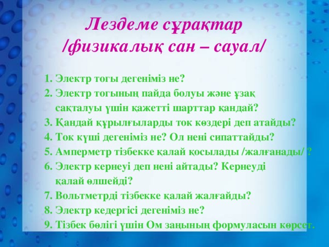 Лездеме сұрақтар /физикалық сан – сауал/ 1.  Электр тогы дегеніміз не? 2. Электр тогының пайда болуы және ұзақ  сақталуы үшін қажетті шарттар қандай? 3. Қандай құрылғыларды ток көздері деп атайды? 4. Ток күші дегеніміз не? Ол нені сипаттайды? 5. Амперметр тізбекке қалай қосылады /жалғанады/ ? 6. Электр кернеуі деп нені айтады? Кернеуді  қалай өлшейді? 7. Вольтметрді тізбекке қалай жалғайды? 8. Электр кедергісі дегеніміз не? 9. Тізбек бөлігі үшін Ом заңының формуласын көрсет.