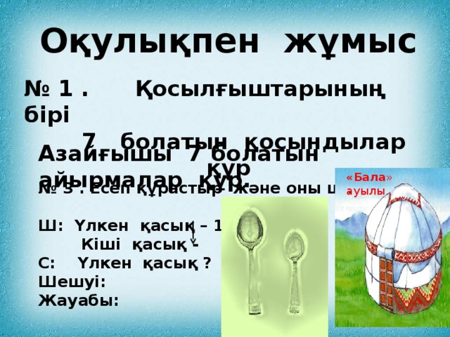 Оқулықпен жұмыс № 1 . Қосылғыштарының бірі  7 болатын қосындылар құр Азайғышы 7 болатын айырмалар құр. «Бала » ауылы № 3 . Есеп құрастыр және оны шығар  Ш: Үлкен қасық – 10  Кіші қасық - 7 С: Үлкен қасық ? артық Шешуі: Жауабы: