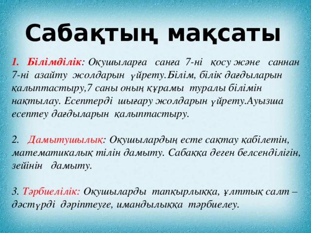 Сабақтың мақсаты Білімділік : Оқушыларға санға 7-ні қосу және саннан 7-ні азайту жолдарын үйрету.Білім, білік дағдыларын қалыптастыру,7 саны оның құрамы туралы білімін нақтылау. Есептерді шығару жолдарын үйрету.Ауызша есептеу дағдыларын қалыптастыру.   2. Дамытушылық : Оқушылардың есте сақтау қабілетін, математикалық тілін дамыту. Сабаққа деген белсенділігін, зейінін дамыту.  3. Тәрбиелілік: Оқушыларды тапқырлыққа, ұлттық салт – дәстүрді дәріптеуге, имандылыққа тәрбиелеу.