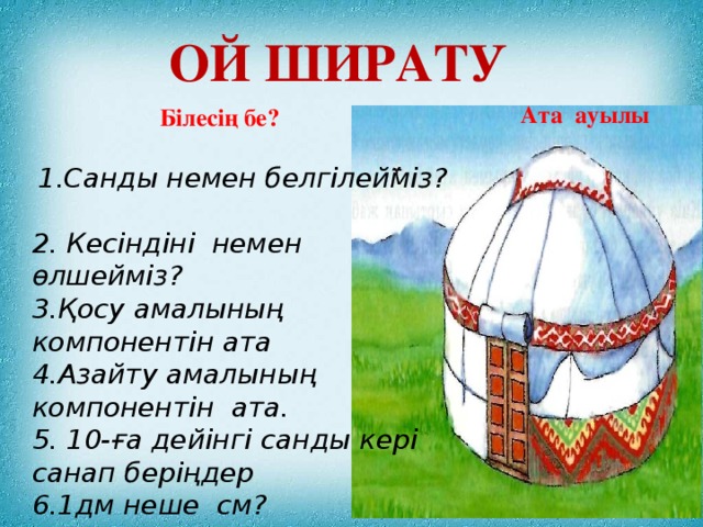 Ой ширату Ата ауылы  Білесің бе?   1.Санды немен белгілейміз? 2. Кесіндіні немен өлшейміз? 3.Қосу амалының компонентін ата 4.Азайту амалының компонентін ата. 5. 10-ға дейінгі санды кері санап беріңдер 6.1дм неше см?