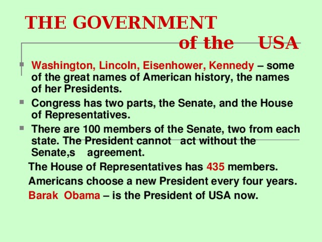THE GOVERNMENT  of the US А Washington, Lincoln, Eisenhower, Kennedy – some of the great names of American history, the names of her Presidents. Congress has two parts, the Senate, and the House of Representatives. There are 100 members of the Senate, two from each state. The President cannot act without the Senate,s agreement.  The House of Representatives has 435 members.  Americans choose a new President every four years.  Barak О bama – is the President of USA now.
