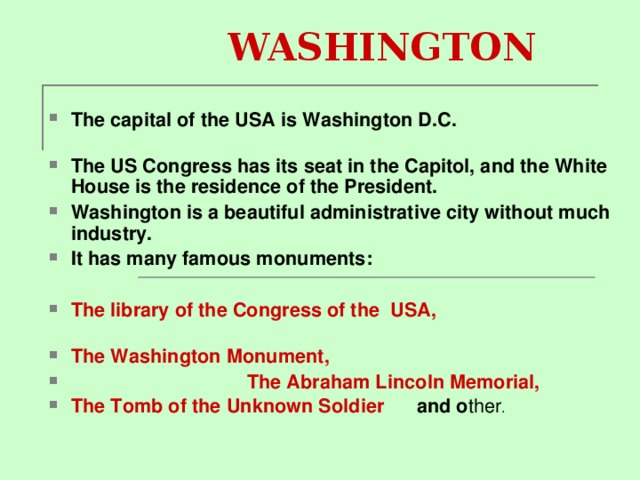 WASHINGTON The capital of the USA is Washington D.C.   The US Congress has its seat in the Capitol, and the White House is the residence of the President. Washington is a beautiful administrative city without much industry. It has many famous monuments :