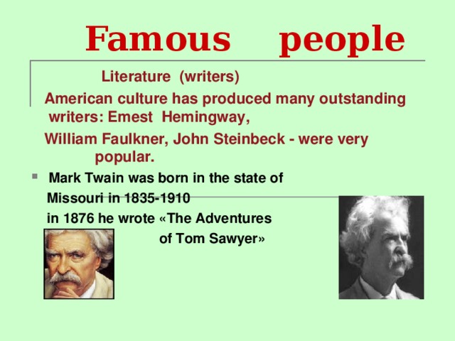 Famous people   Literature (writers)  American culture has produced many outstanding writers : Emest Hemingway,  William Faulkner, John Steinbeck - were very popular. Mark Twain  was born in the state of   Missouri in 1835- 1910  in 1876 he wrote « The Adventures  of Tom Sawyer »