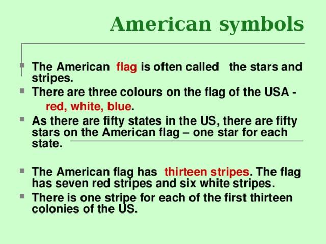 American symbols The American flag is often called the stars and stripes. There are three colours on the flag of the USA -  red, white, blue . As there are fifty states in the US, there are fifty stars on the American flag – one star for each state.