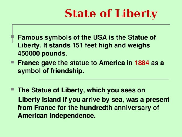 State of Liberty  Famous symbols of the USA is the Statue of Liberty. It stands 151 feet high and weighs 450000 pounds. France gave the statue to America in 1884 as a symbol of friendship.  The Statue of Liberty, which you sees on  Liberty Island if you arrive by sea, was a present from France for the hundredth anniversary of American independence.